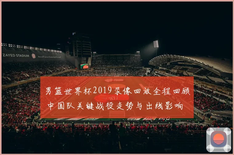 男篮世界杯2019录像回放全程回顾 中国队关键战役走势与出线影响