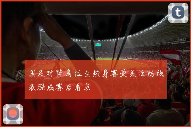 国足对阵乌拉圭热身赛受关注防线表现成赛后看点