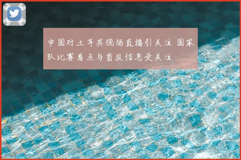 中国对土耳其现场直播引关注 国家队比赛看点与首发信息受关注