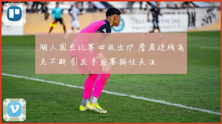 湖人国王比赛回放出炉 詹眉连线高光不断 引发季后赛排位关注