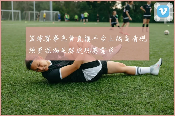 篮球赛事免费直播平台上线高清视频资源满足球迷观赛需求