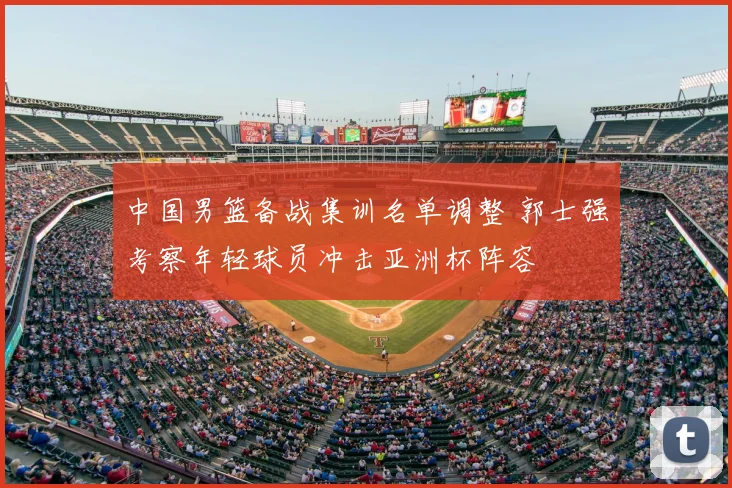 中国男篮备战集训名单调整 郭士强考察年轻球员冲击亚洲杯阵容