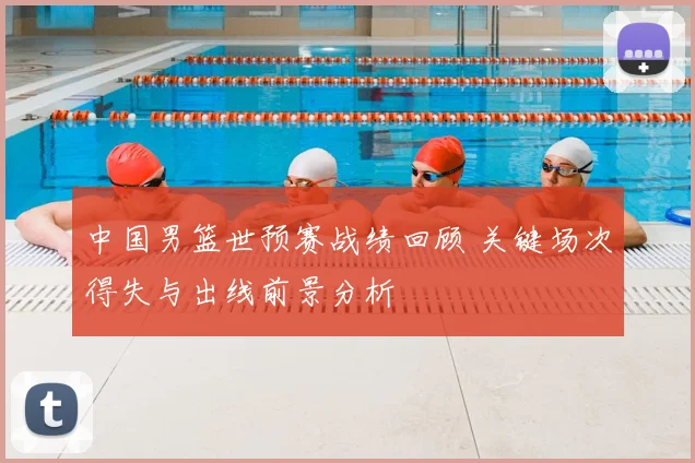 中国男篮世预赛战绩回顾 关键场次得失与出线前景分析
