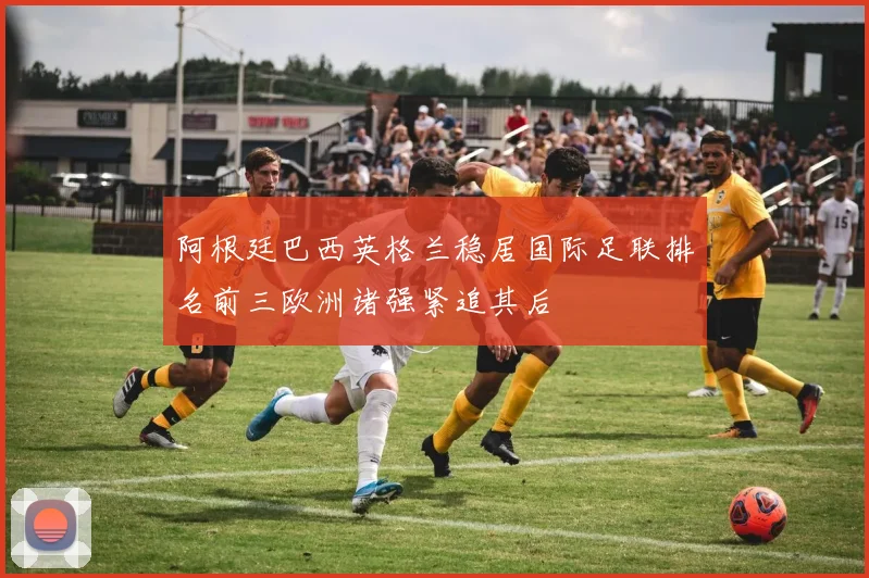 阿根廷巴西英格兰稳居国际足联排名前三欧洲诸强紧追其后