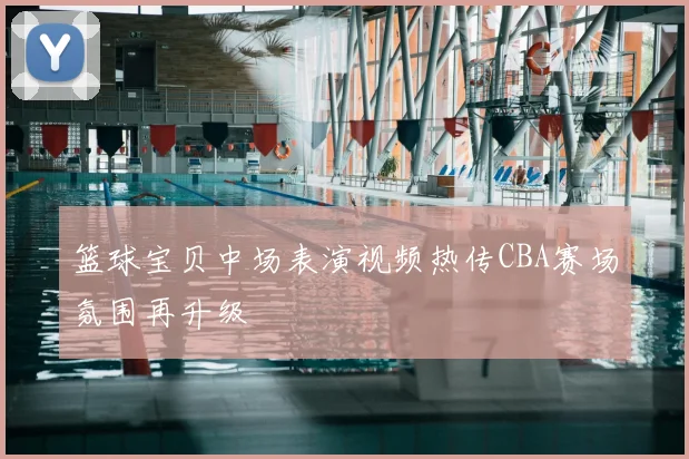 篮球宝贝中场表演视频热传CBA赛场氛围再升级