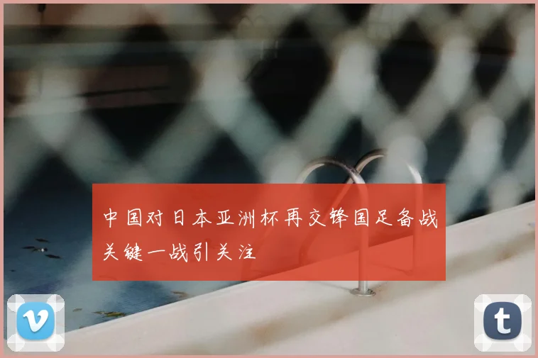 中国对日本亚洲杯再交锋国足备战关键一战引关注