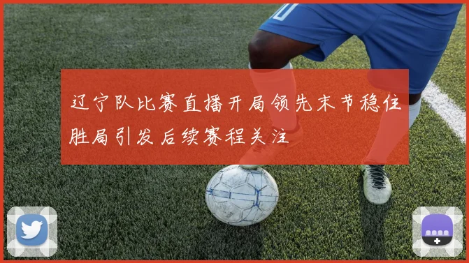 辽宁队比赛直播开局领先末节稳住胜局引发后续赛程关注