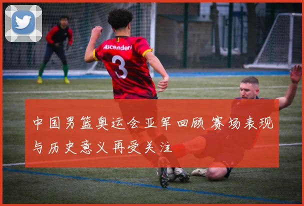 中国男篮奥运会亚军回顾 赛场表现与历史意义再受关注