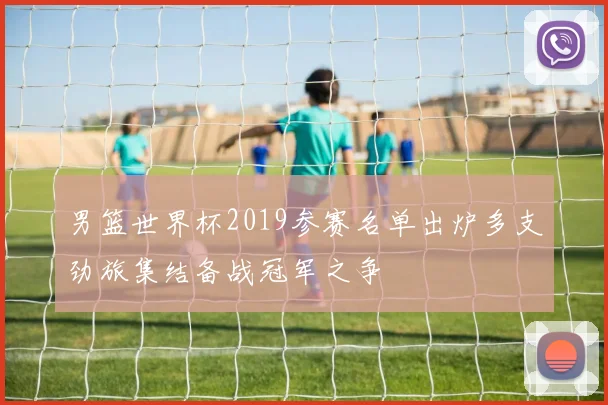 男篮世界杯2019参赛名单出炉多支劲旅集结备战冠军之争