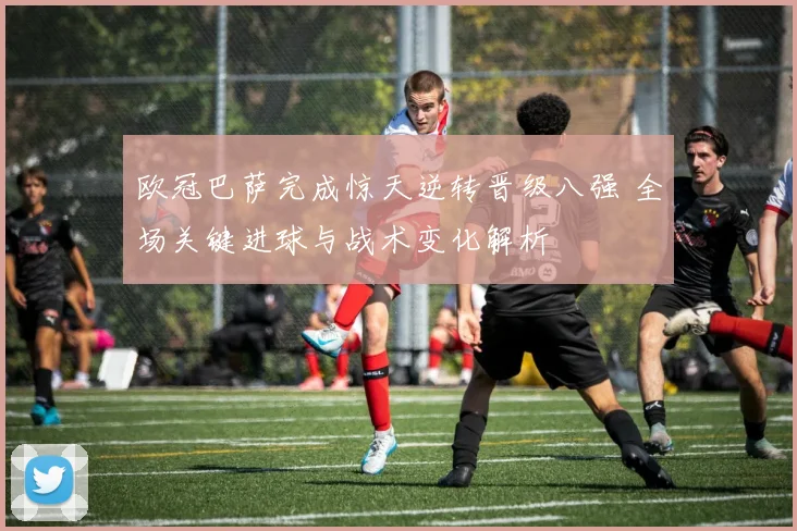 欧冠巴萨完成惊天逆转晋级八强 全场关键进球与战术变化解析