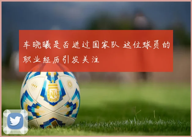 车晓曦是否进过国家队 这位球员的职业经历引发关注