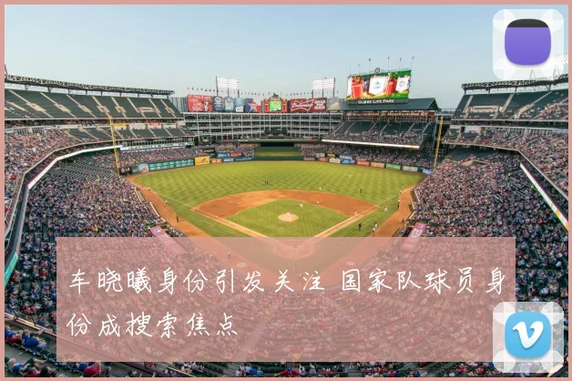 车晓曦身份引发关注 国家队球员身份成搜索焦点