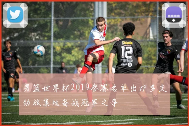 男篮世界杯2019参赛名单出炉多支劲旅集结备战冠军之争