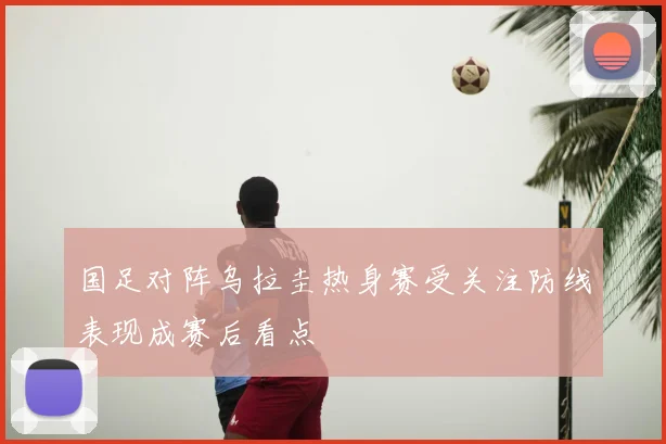 国足对阵乌拉圭热身赛受关注防线表现成赛后看点