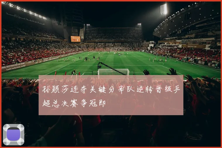 孙颖莎连夺关键分率队逆转晋级乒超总决赛争冠即