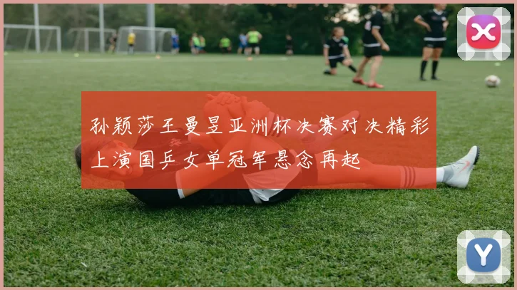 孙颖莎王曼昱亚洲杯决赛对决精彩上演国乒女单冠军悬念再起