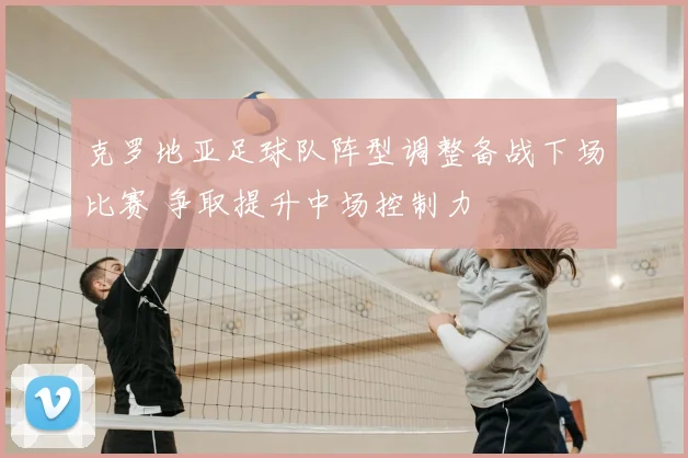 克罗地亚足球队阵型调整备战下场比赛 争取提升中场控制力