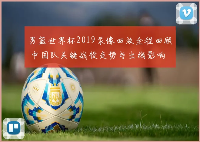 男篮世界杯2019录像回放全程回顾 中国队关键战役走势与出线影响