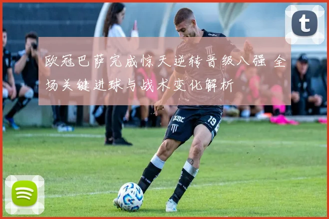 欧冠巴萨完成惊天逆转晋级八强 全场关键进球与战术变化解析