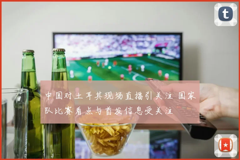 中国对土耳其现场直播引关注 国家队比赛看点与首发信息受关注