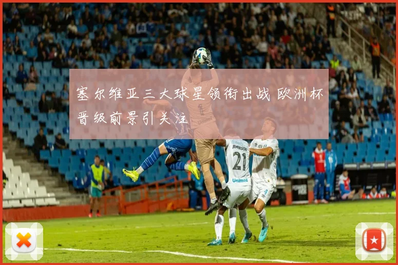 塞尔维亚三大球星领衔出战 欧洲杯晋级前景引关注