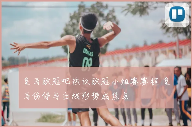 皇马欧冠吧热议欧冠小组赛赛程 皇马伤停与出线形势成焦点