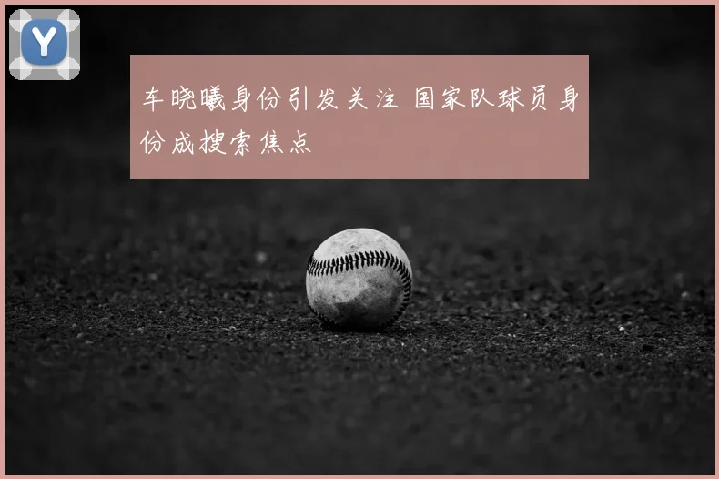 车晓曦身份引发关注 国家队球员身份成搜索焦点