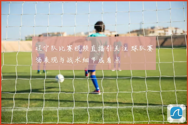 辽宁队比赛视频直播引关注 球队赛场表现与战术细节成看点