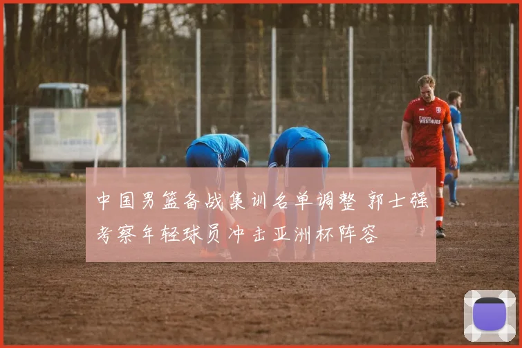 中国男篮备战集训名单调整 郭士强考察年轻球员冲击亚洲杯阵容