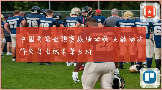 中国男篮世预赛战绩回顾 关键场次得失与出线前景分析