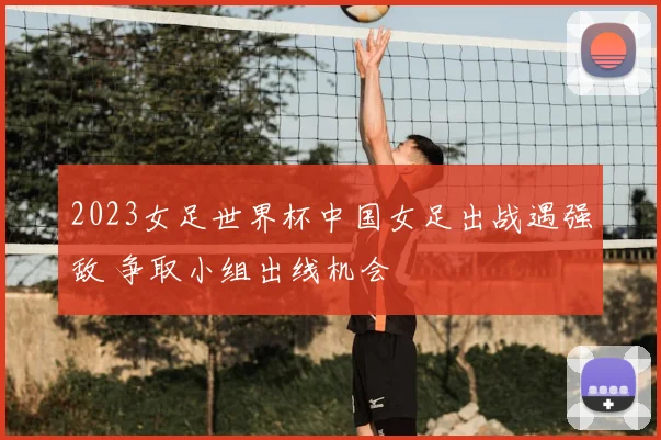 2023女足世界杯中国女足出战遇强敌 争取小组出线机会