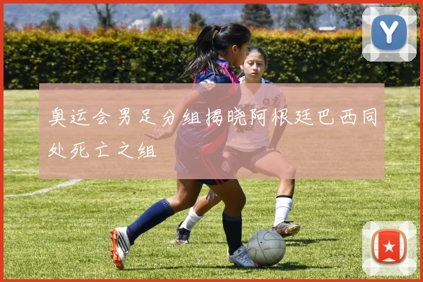 奥运会男足分组揭晓阿根廷巴西同处死亡之组