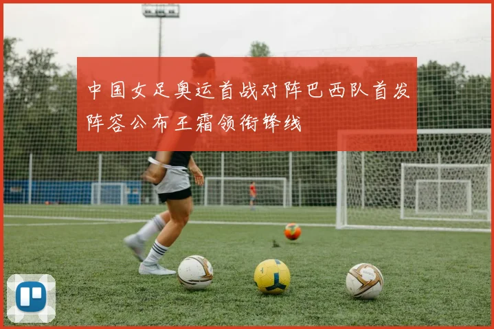 中国女足奥运首战对阵巴西队首发阵容公布王霜领衔锋线
