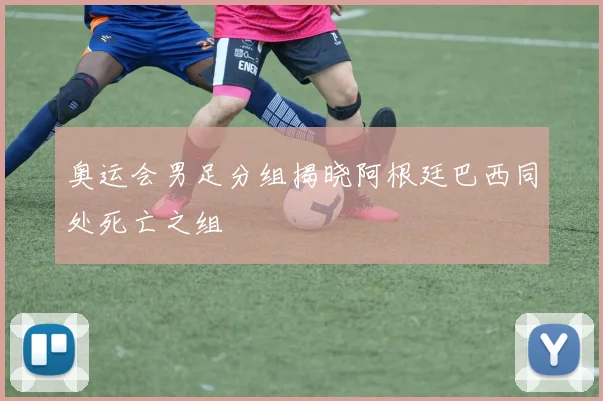 奥运会男足分组揭晓阿根廷巴西同处死亡之组