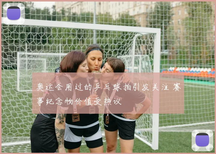 奥运会用过的乒乓球拍引发关注 赛事纪念物价值受热议
