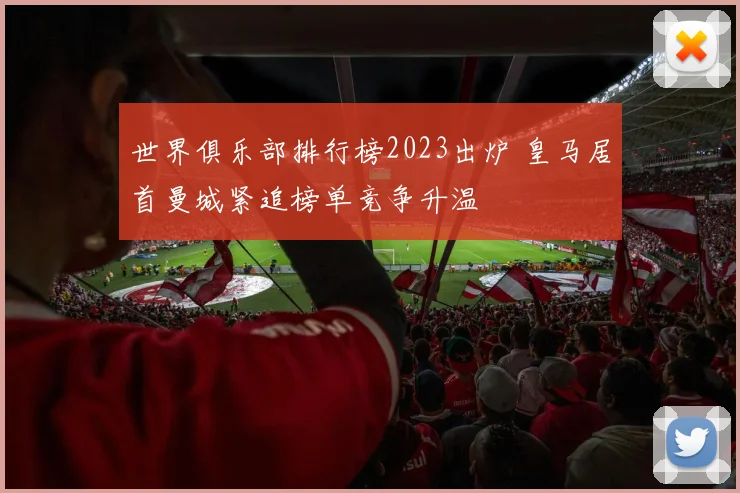 世界俱乐部排行榜2023出炉 皇马居首曼城紧追榜单竞争升温