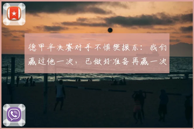 德甲半决赛对手不惧樊振东:我们赢过他一次,已做好准备再赢一次
