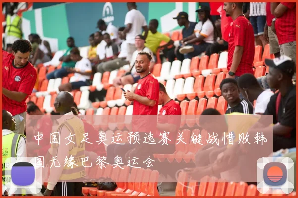 中国女足奥运预选赛关键战惜败韩国无缘巴黎奥运会