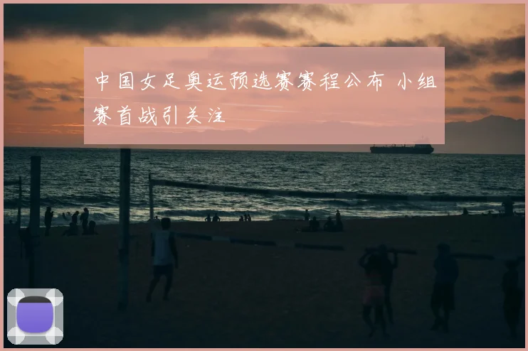 中国女足奥运预选赛赛程公布 小组赛首战引关注