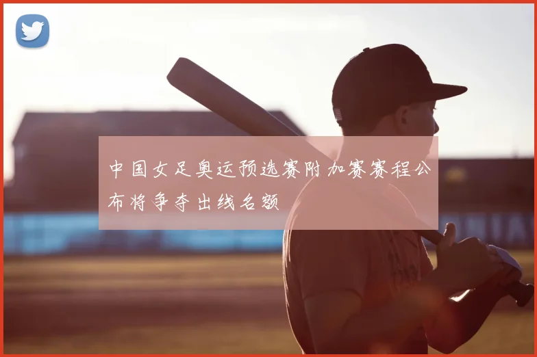 中国女足奥运预选赛附加赛赛程公布将争夺出线名额