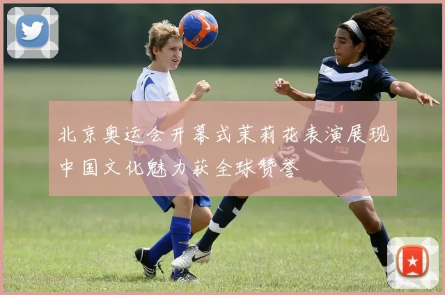北京奥运会开幕式茉莉花表演展现中国文化魅力获全球赞誉