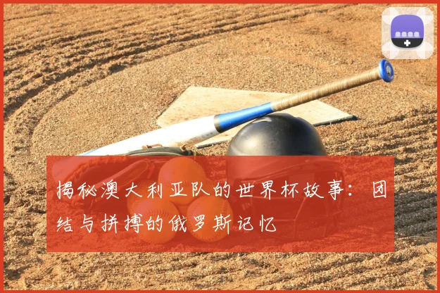 揭秘澳大利亚队的世界杯故事：团结与拼搏的俄罗斯记忆