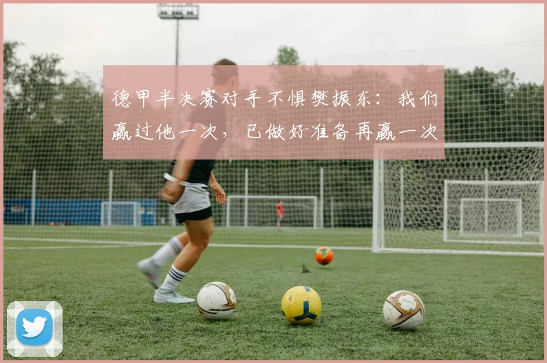 德甲半决赛对手不惧樊振东:我们赢过他一次,已做好准备再赢一次