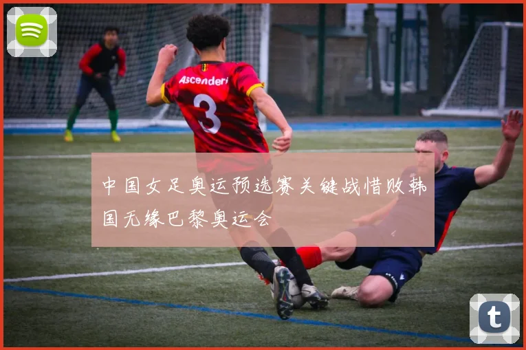 中国女足奥运预选赛关键战惜败韩国无缘巴黎奥运会