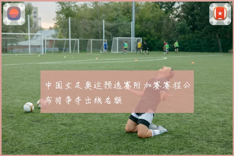 中国女足奥运预选赛附加赛赛程公布将争夺出线名额