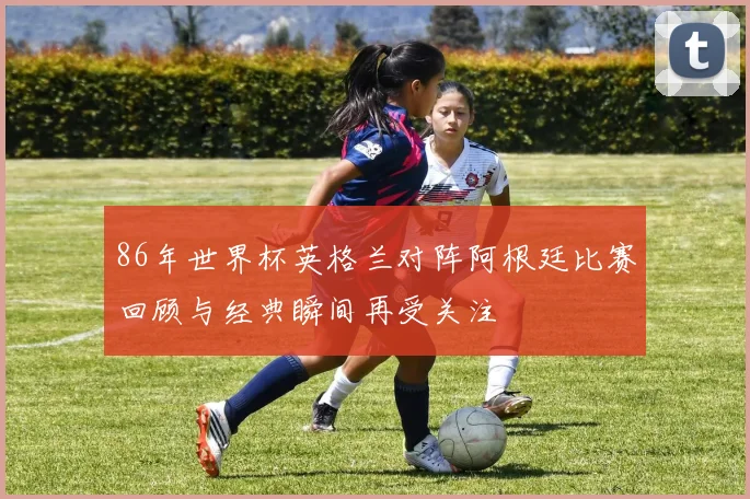 86年世界杯英格兰对阵阿根廷比赛回顾与经典瞬间再受关注