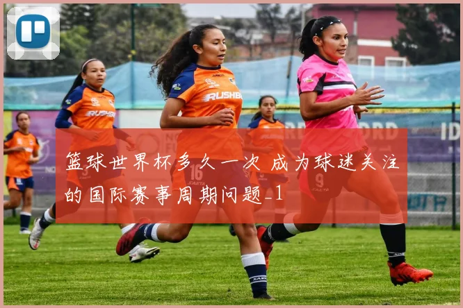篮球世界杯多久一次 成为球迷关注的国际赛事周期问题_1