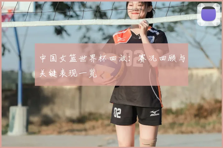 中国女篮世界杯回放：赛况回顾与关键表现一览
