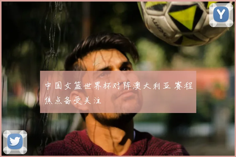 中国女篮世界杯对阵澳大利亚 赛程焦点备受关注