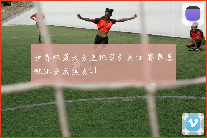 世界杯最大分差纪录引关注 赛事悬殊比分成焦点_1